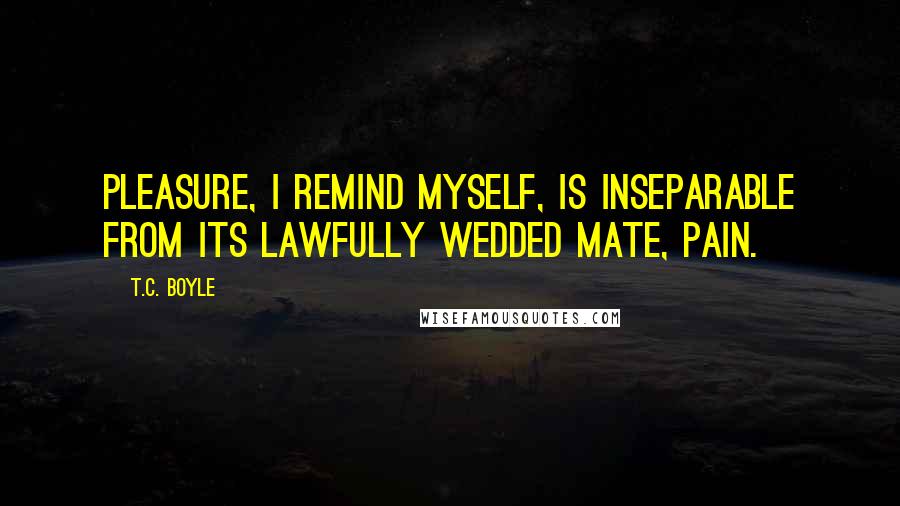 T.C. Boyle Quotes: Pleasure, I remind myself, is inseparable from its lawfully wedded mate, pain.