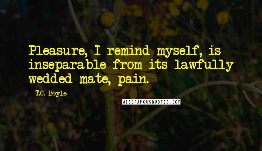 T.C. Boyle Quotes: Pleasure, I remind myself, is inseparable from its lawfully wedded mate, pain.