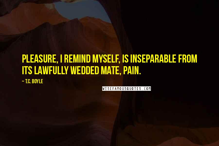 T.C. Boyle Quotes: Pleasure, I remind myself, is inseparable from its lawfully wedded mate, pain.