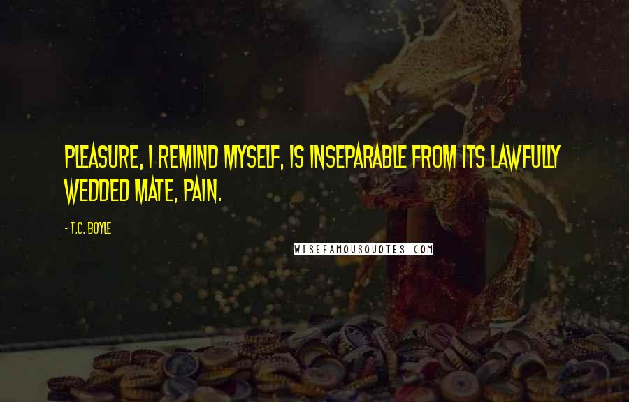 T.C. Boyle Quotes: Pleasure, I remind myself, is inseparable from its lawfully wedded mate, pain.