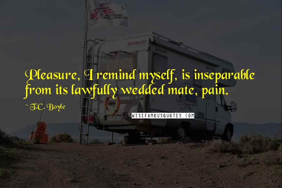 T.C. Boyle Quotes: Pleasure, I remind myself, is inseparable from its lawfully wedded mate, pain.