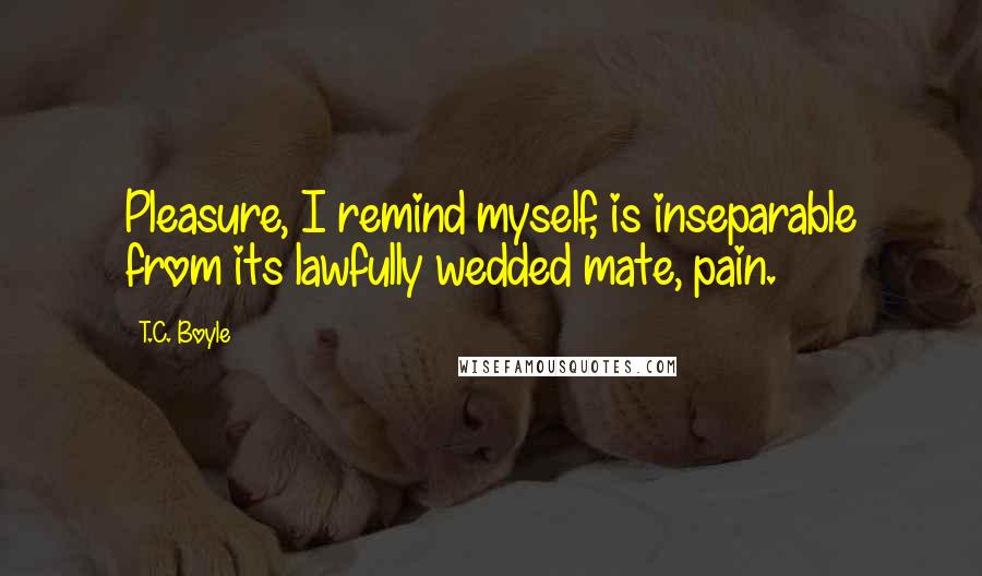 T.C. Boyle Quotes: Pleasure, I remind myself, is inseparable from its lawfully wedded mate, pain.