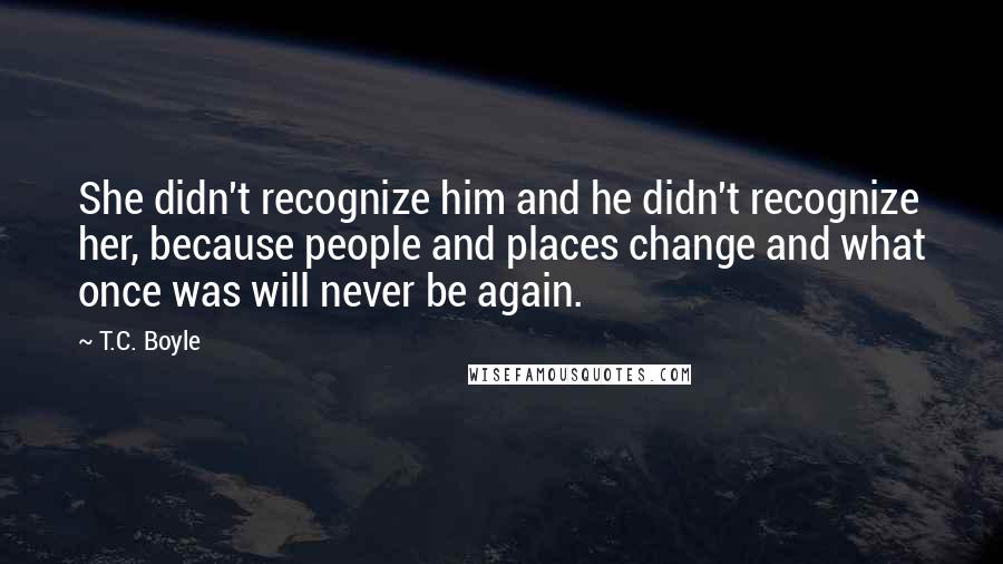 T.C. Boyle Quotes: She didn't recognize him and he didn't recognize her, because people and places change and what once was will never be again.