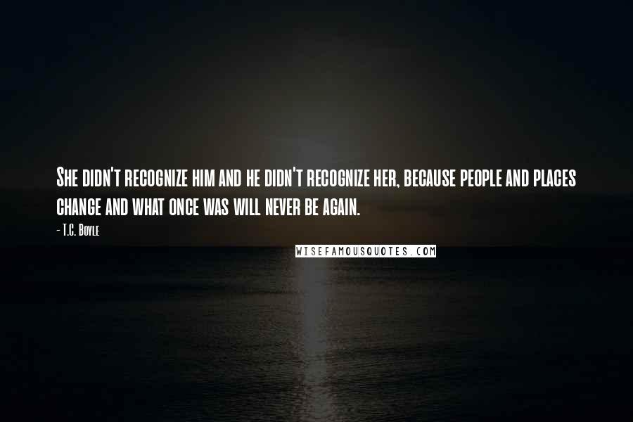 T.C. Boyle Quotes: She didn't recognize him and he didn't recognize her, because people and places change and what once was will never be again.