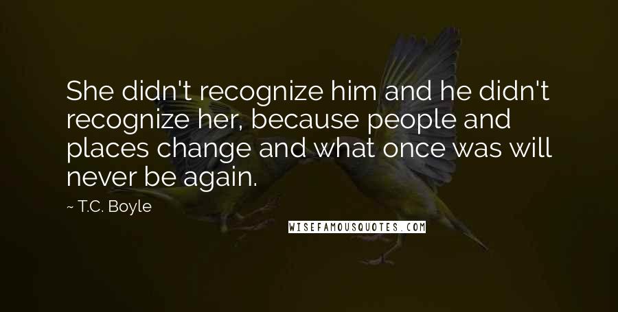 T.C. Boyle Quotes: She didn't recognize him and he didn't recognize her, because people and places change and what once was will never be again.