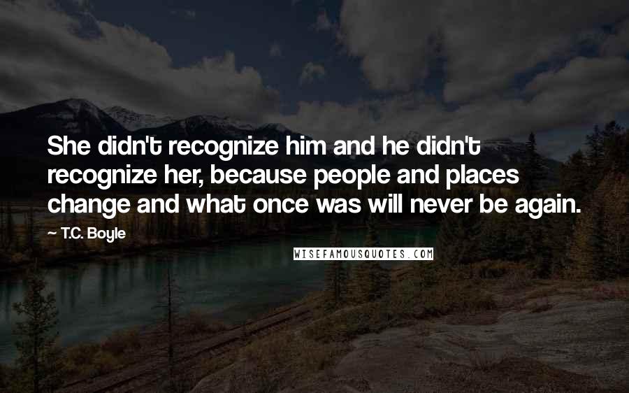 T.C. Boyle Quotes: She didn't recognize him and he didn't recognize her, because people and places change and what once was will never be again.