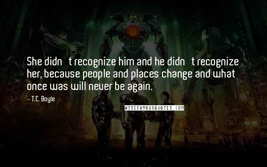 T.C. Boyle Quotes: She didn't recognize him and he didn't recognize her, because people and places change and what once was will never be again.