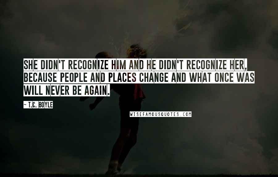 T.C. Boyle Quotes: She didn't recognize him and he didn't recognize her, because people and places change and what once was will never be again.