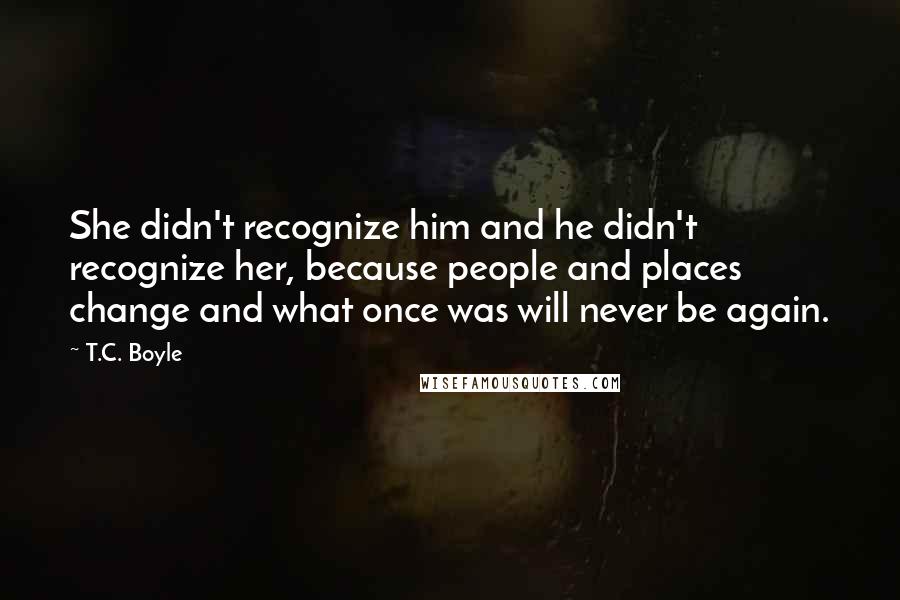 T.C. Boyle Quotes: She didn't recognize him and he didn't recognize her, because people and places change and what once was will never be again.