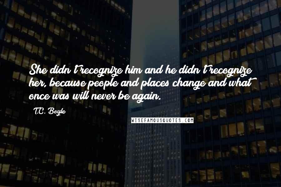 T.C. Boyle Quotes: She didn't recognize him and he didn't recognize her, because people and places change and what once was will never be again.