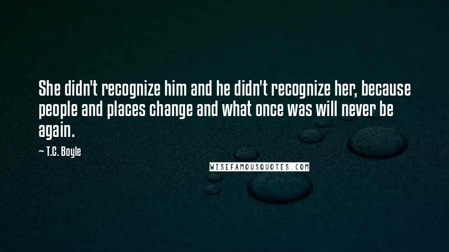 T.C. Boyle Quotes: She didn't recognize him and he didn't recognize her, because people and places change and what once was will never be again.