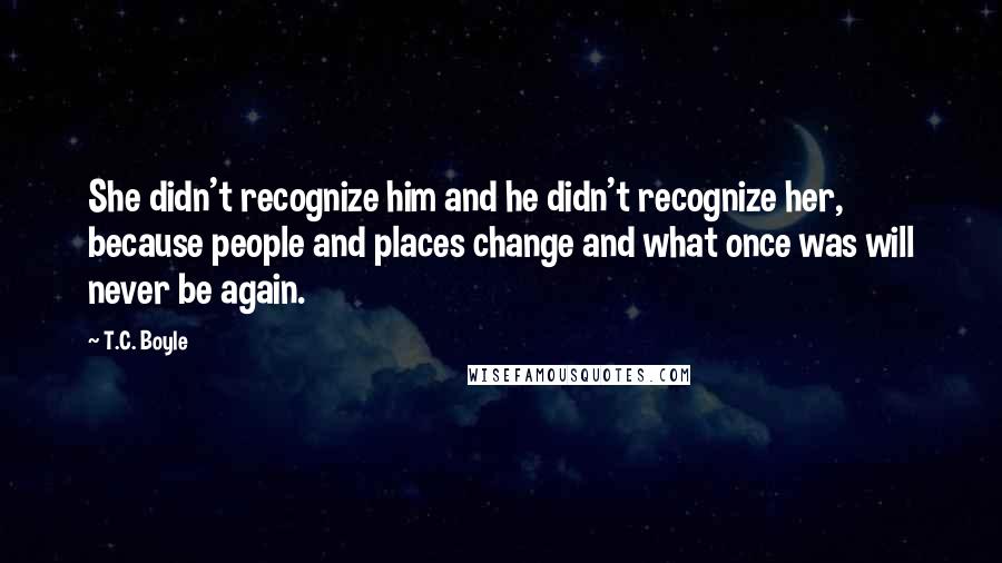 T.C. Boyle Quotes: She didn't recognize him and he didn't recognize her, because people and places change and what once was will never be again.