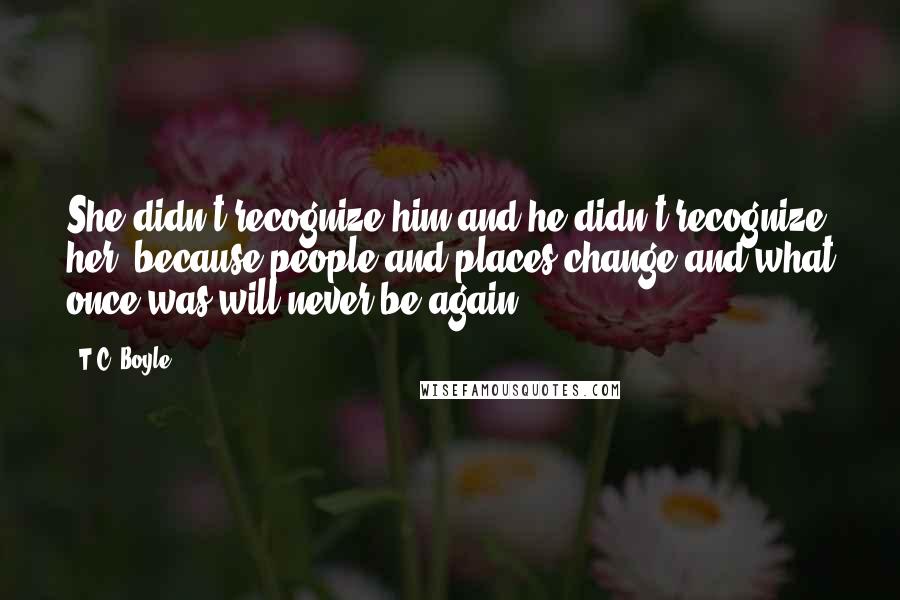 T.C. Boyle Quotes: She didn't recognize him and he didn't recognize her, because people and places change and what once was will never be again.