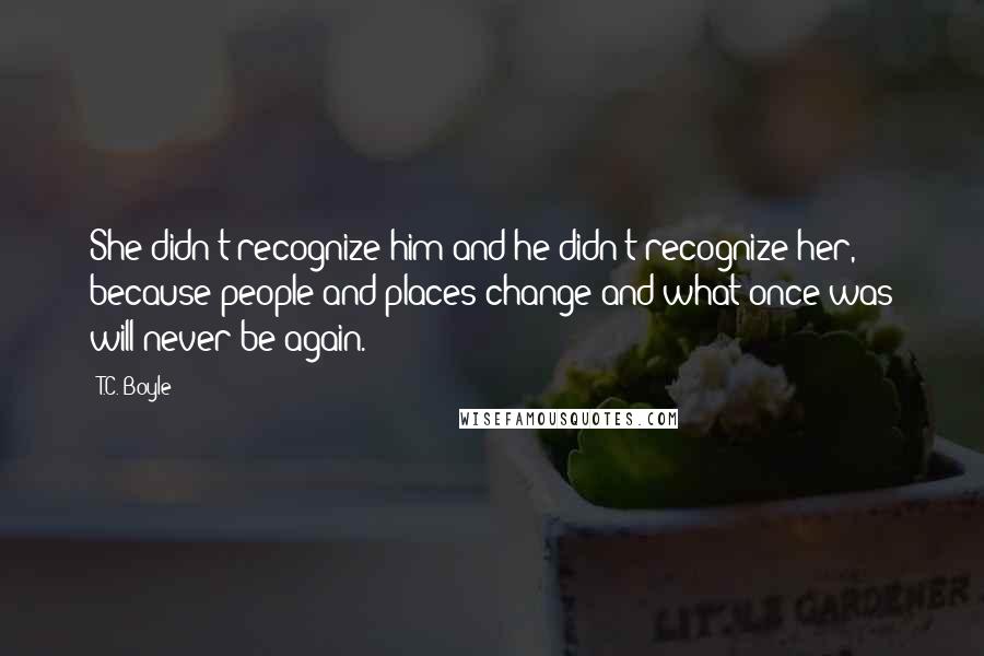 T.C. Boyle Quotes: She didn't recognize him and he didn't recognize her, because people and places change and what once was will never be again.