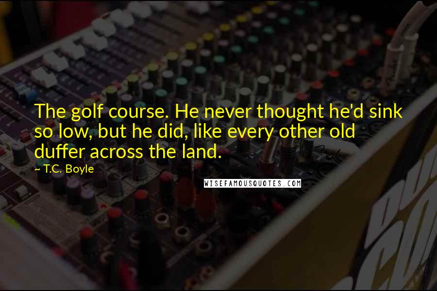 T.C. Boyle Quotes: The golf course. He never thought he'd sink so low, but he did, like every other old duffer across the land.