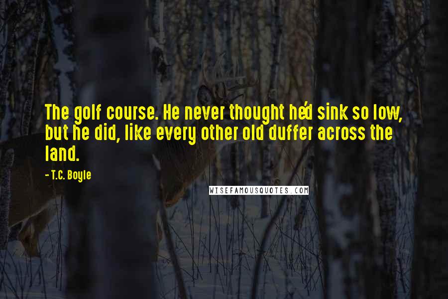T.C. Boyle Quotes: The golf course. He never thought he'd sink so low, but he did, like every other old duffer across the land.