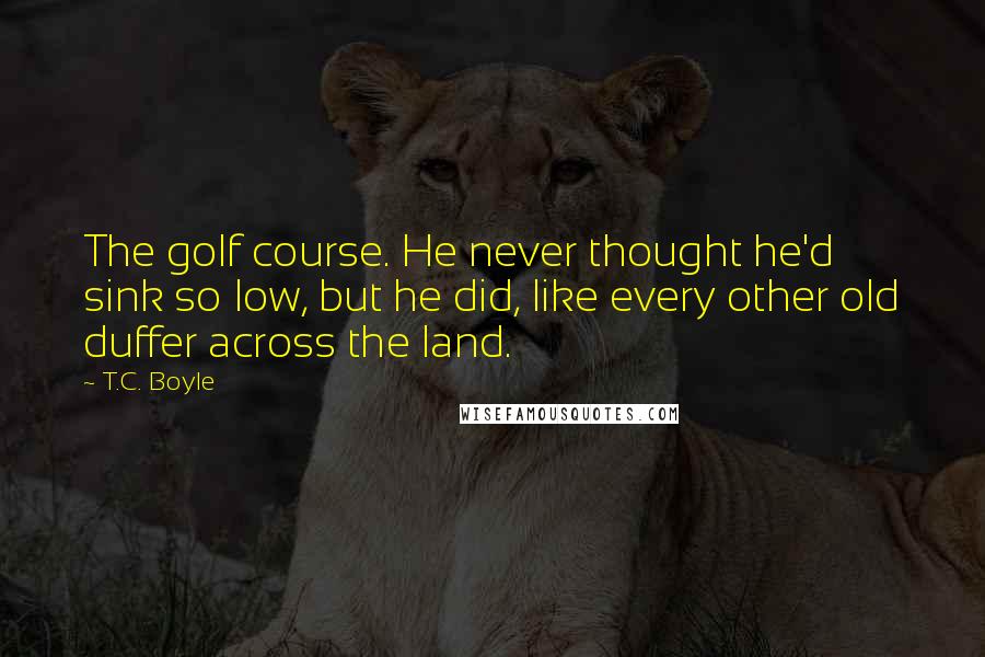 T.C. Boyle Quotes: The golf course. He never thought he'd sink so low, but he did, like every other old duffer across the land.