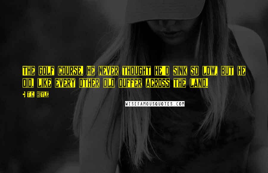 T.C. Boyle Quotes: The golf course. He never thought he'd sink so low, but he did, like every other old duffer across the land.