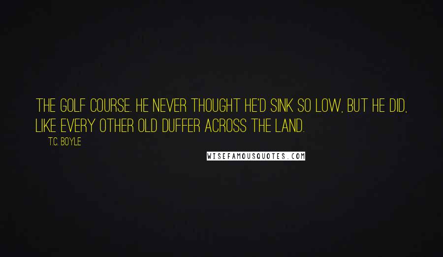 T.C. Boyle Quotes: The golf course. He never thought he'd sink so low, but he did, like every other old duffer across the land.