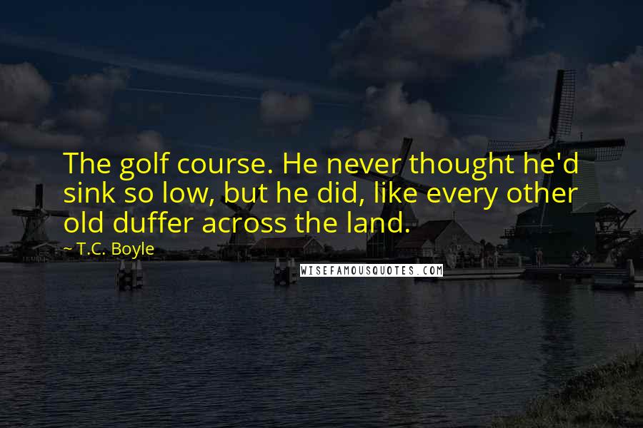 T.C. Boyle Quotes: The golf course. He never thought he'd sink so low, but he did, like every other old duffer across the land.