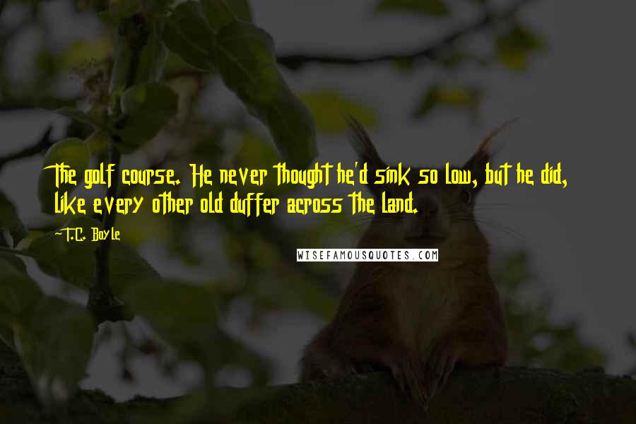 T.C. Boyle Quotes: The golf course. He never thought he'd sink so low, but he did, like every other old duffer across the land.