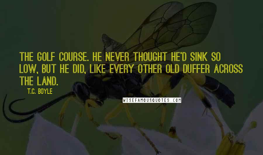 T.C. Boyle Quotes: The golf course. He never thought he'd sink so low, but he did, like every other old duffer across the land.