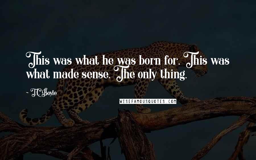 T.C. Boyle Quotes: This was what he was born for. This was what made sense. The only thing.