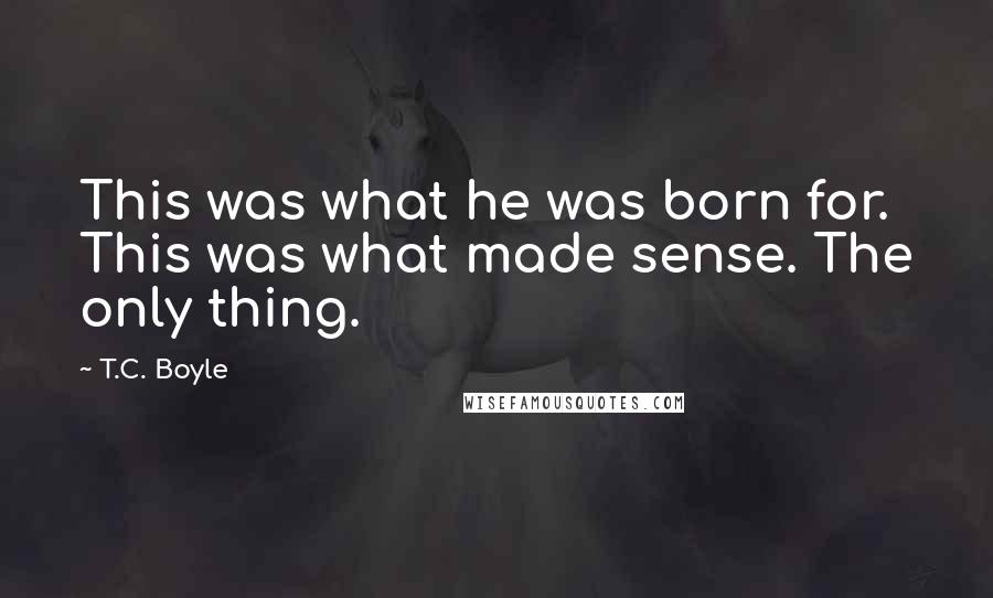 T.C. Boyle Quotes: This was what he was born for. This was what made sense. The only thing.