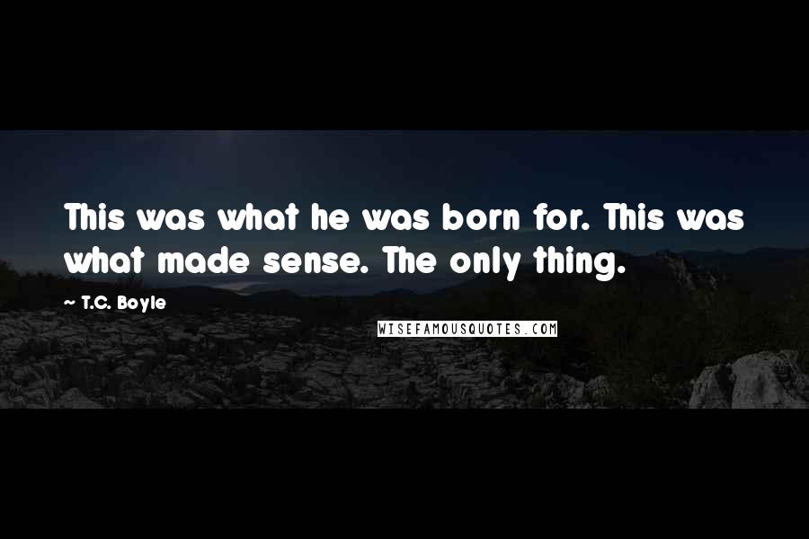 T.C. Boyle Quotes: This was what he was born for. This was what made sense. The only thing.