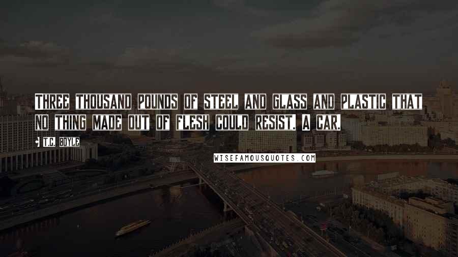 T.C. Boyle Quotes: Three thousand pounds of steel and glass and plastic that no thing made out of flesh could resist. A car.