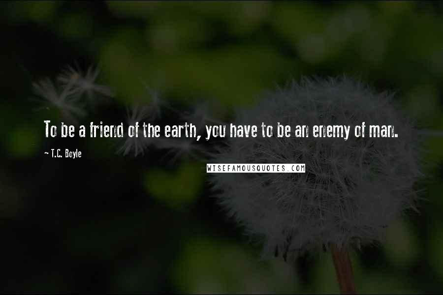 T.C. Boyle Quotes: To be a friend of the earth, you have to be an enemy of man.