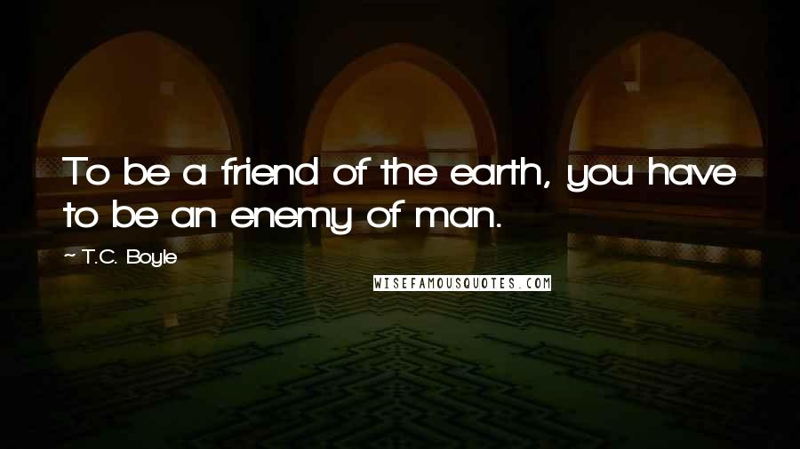 T.C. Boyle Quotes: To be a friend of the earth, you have to be an enemy of man.