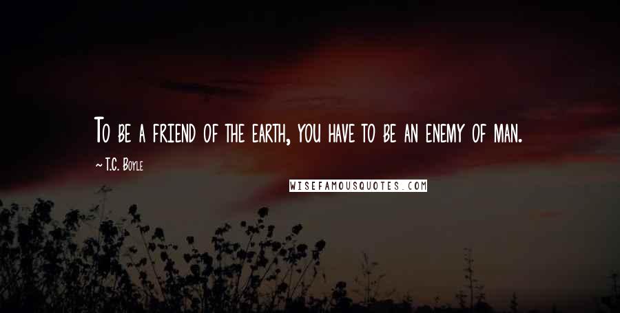 T.C. Boyle Quotes: To be a friend of the earth, you have to be an enemy of man.