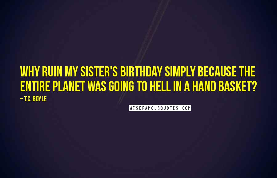 T.C. Boyle Quotes: Why ruin my sister's birthday simply because the entire planet was going to hell in a hand basket?