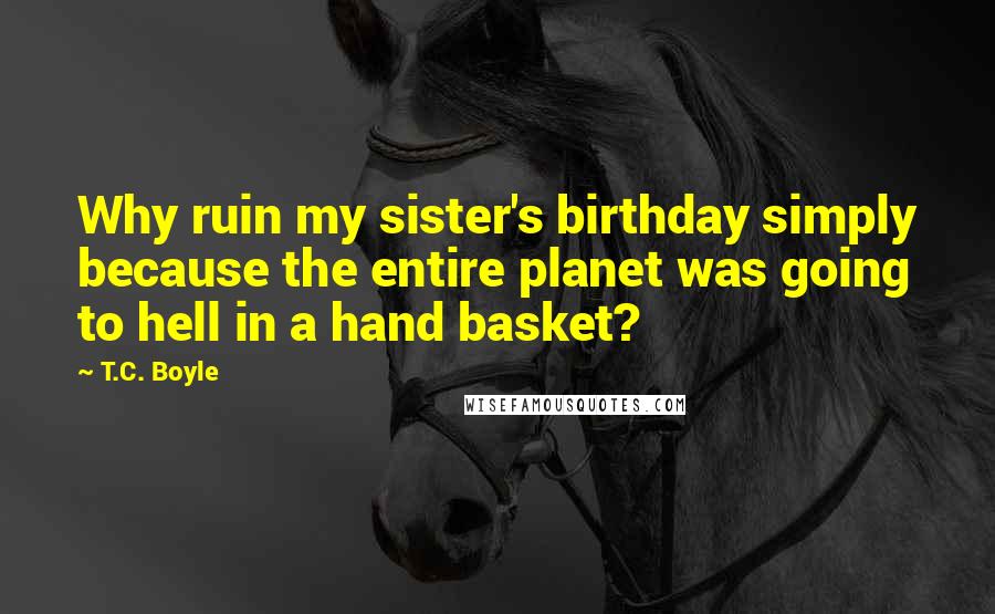 T.C. Boyle Quotes: Why ruin my sister's birthday simply because the entire planet was going to hell in a hand basket?