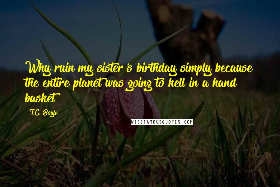 T.C. Boyle Quotes: Why ruin my sister's birthday simply because the entire planet was going to hell in a hand basket?