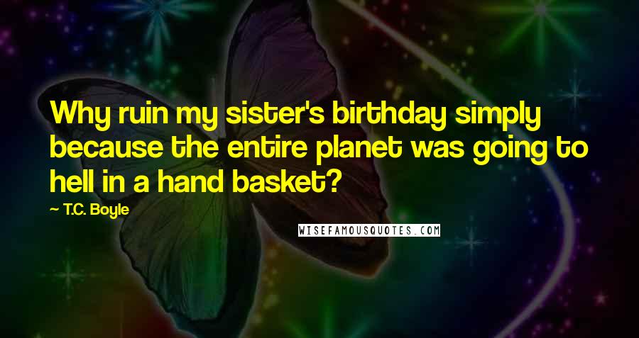 T.C. Boyle Quotes: Why ruin my sister's birthday simply because the entire planet was going to hell in a hand basket?