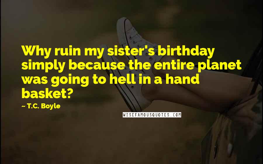 T.C. Boyle Quotes: Why ruin my sister's birthday simply because the entire planet was going to hell in a hand basket?