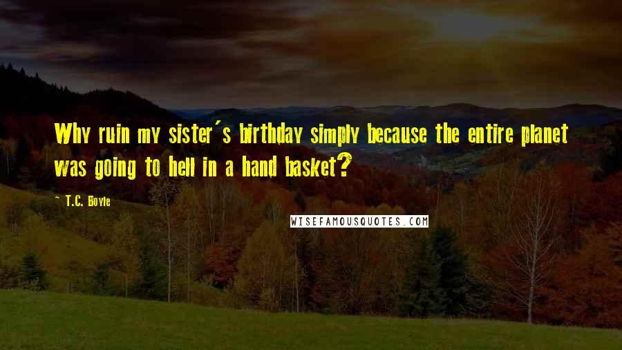 T.C. Boyle Quotes: Why ruin my sister's birthday simply because the entire planet was going to hell in a hand basket?