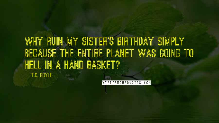 T.C. Boyle Quotes: Why ruin my sister's birthday simply because the entire planet was going to hell in a hand basket?