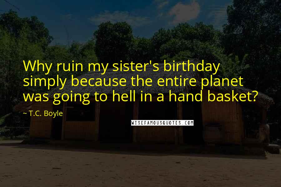 T.C. Boyle Quotes: Why ruin my sister's birthday simply because the entire planet was going to hell in a hand basket?