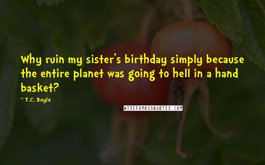 T.C. Boyle Quotes: Why ruin my sister's birthday simply because the entire planet was going to hell in a hand basket?