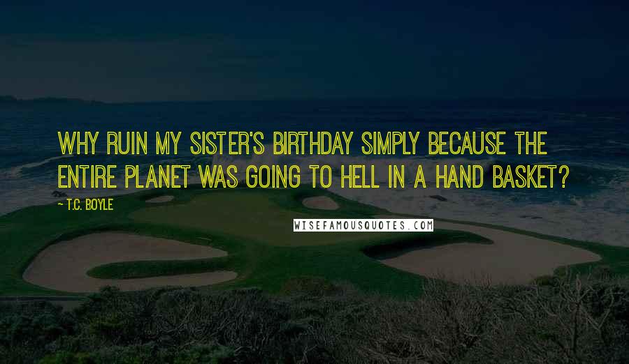 T.C. Boyle Quotes: Why ruin my sister's birthday simply because the entire planet was going to hell in a hand basket?