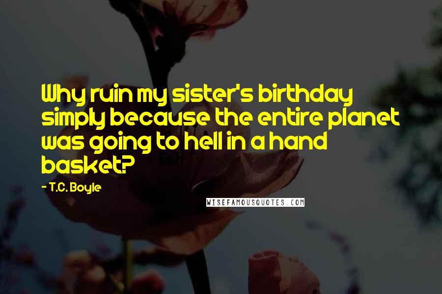 T.C. Boyle Quotes: Why ruin my sister's birthday simply because the entire planet was going to hell in a hand basket?