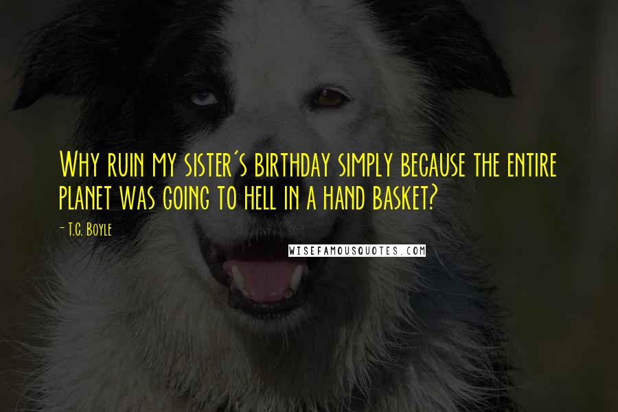 T.C. Boyle Quotes: Why ruin my sister's birthday simply because the entire planet was going to hell in a hand basket?