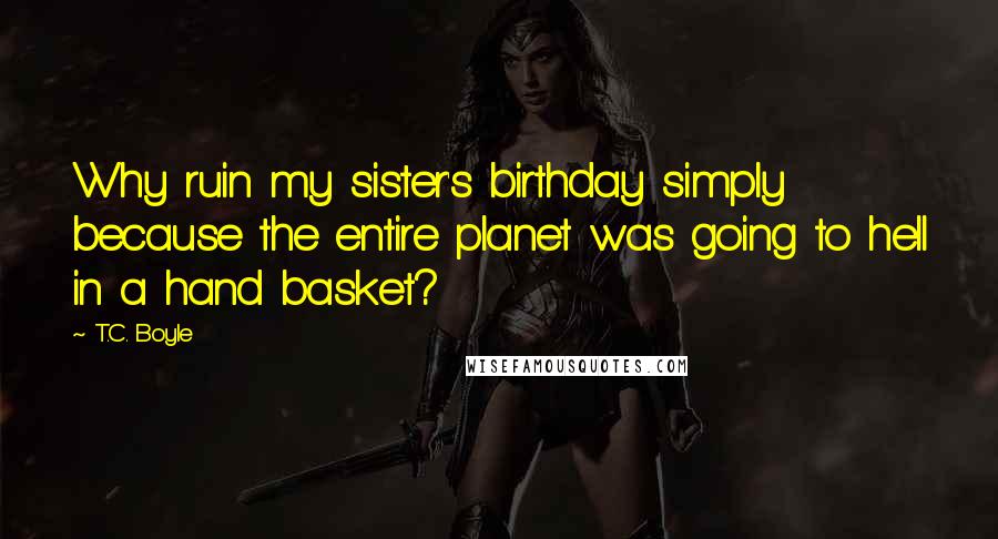 T.C. Boyle Quotes: Why ruin my sister's birthday simply because the entire planet was going to hell in a hand basket?