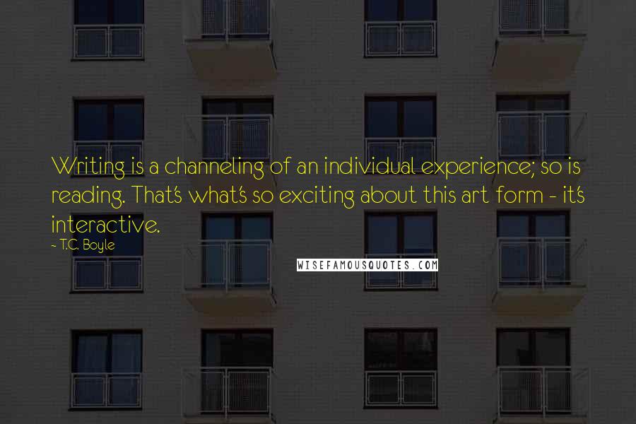 T.C. Boyle Quotes: Writing is a channeling of an individual experience; so is reading. That's what's so exciting about this art form - it's interactive.