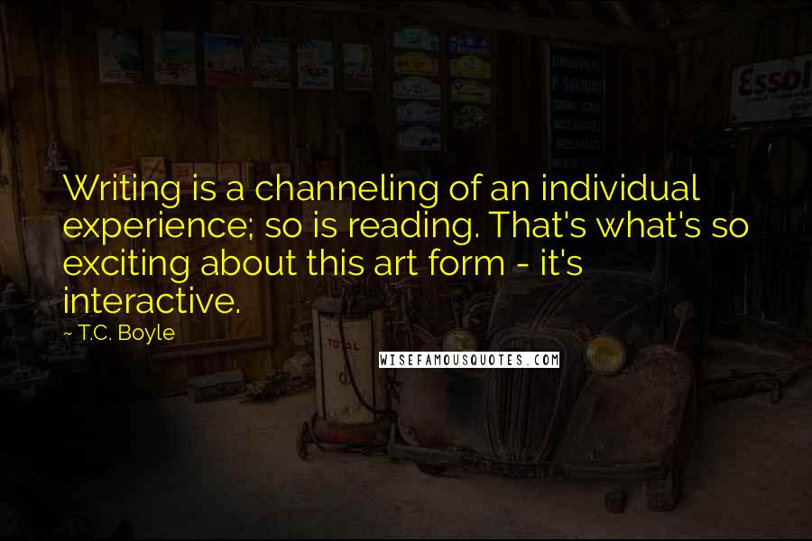 T.C. Boyle Quotes: Writing is a channeling of an individual experience; so is reading. That's what's so exciting about this art form - it's interactive.