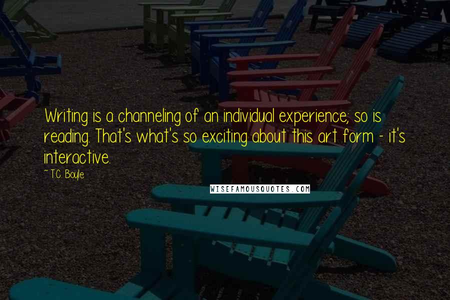 T.C. Boyle Quotes: Writing is a channeling of an individual experience; so is reading. That's what's so exciting about this art form - it's interactive.