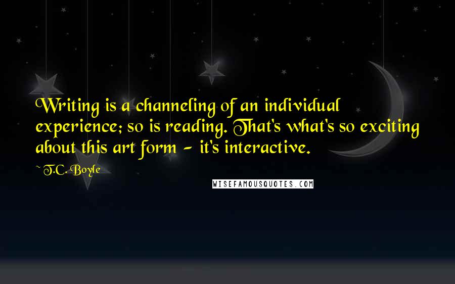 T.C. Boyle Quotes: Writing is a channeling of an individual experience; so is reading. That's what's so exciting about this art form - it's interactive.